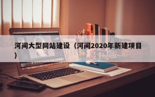 温县河间大型网站建设（河间2020年新建项目）