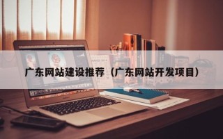 温县广东网站建设推荐（广东网站开发项目）