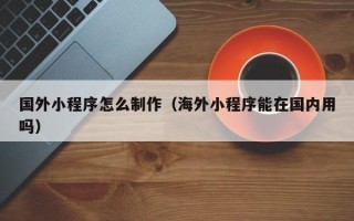 温县国外小程序怎么制作（海外小程序能在国内用吗）