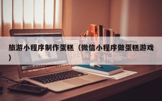 温县旅游小程序制作蛋糕（微信小程序做蛋糕游戏）